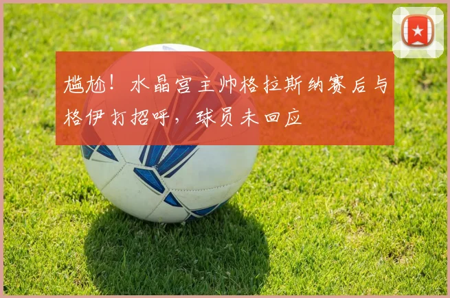 尴尬！水晶宫主帅格拉斯纳赛后与格伊打招呼，球员未回应